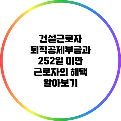 건설근로자 퇴직공제부금과 252일 미만 근로자의 혜택 알아보기