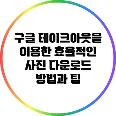 구글 테이크아웃을 이용한 효율적인 사진 다운로드 방법과 팁