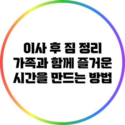 이사 후 짐 정리: 가족과 함께 즐거운 시간을 만드는 방법
