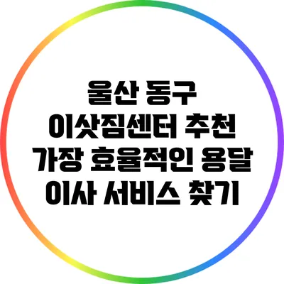울산 동구 이삿짐센터 추천: 가장 효율적인 용달 이사 서비스 찾기